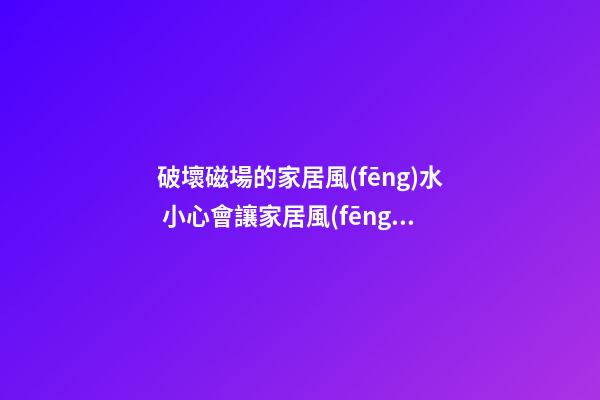 破壞磁場的家居風(fēng)水 小心會讓家居風(fēng)水變差